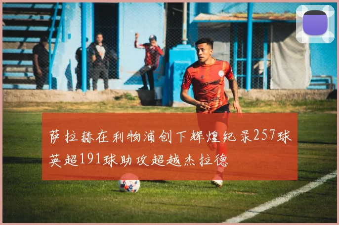 萨拉赫在利物浦创下辉煌纪录257球英超191球助攻超越杰拉德