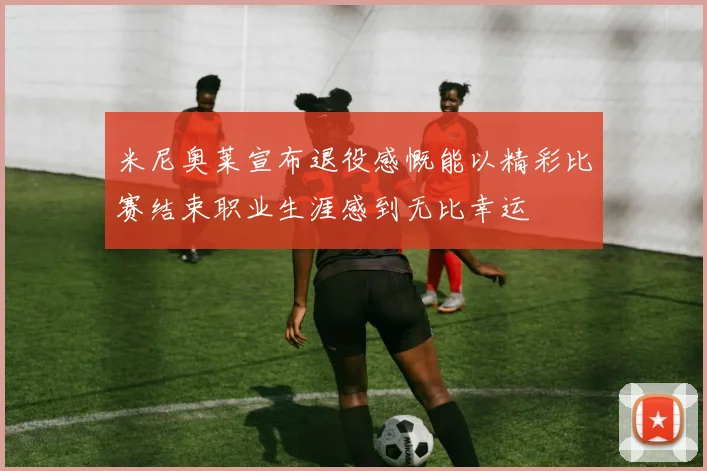 米尼奥莱宣布退役感慨能以精彩比赛结束职业生涯感到无比幸运