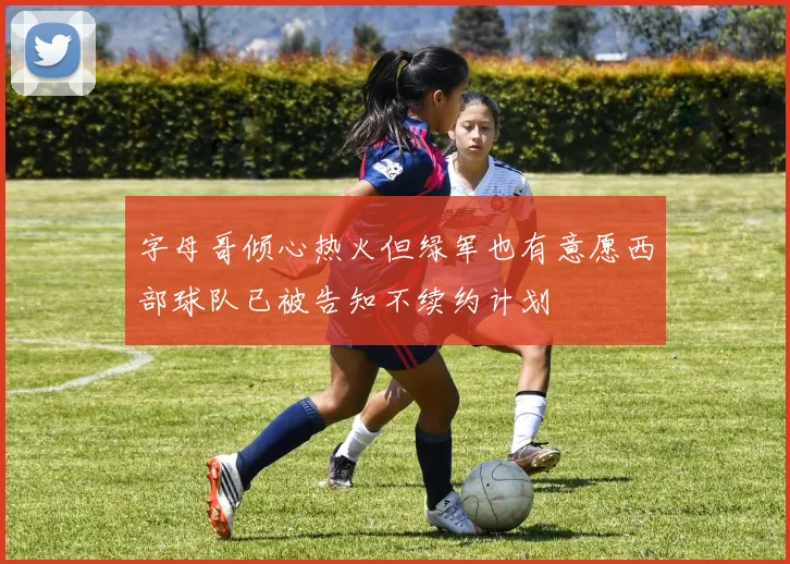 字母哥倾心热火但绿军也有意愿西部球队已被告知不续约计划