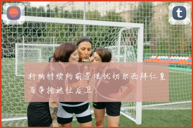 科纳特续约前景堪忧切尔西拜仁皇马争抢这位后卫