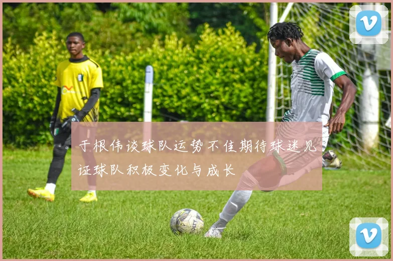 于根伟谈球队运势不佳期待球迷见证球队积极变化与成长