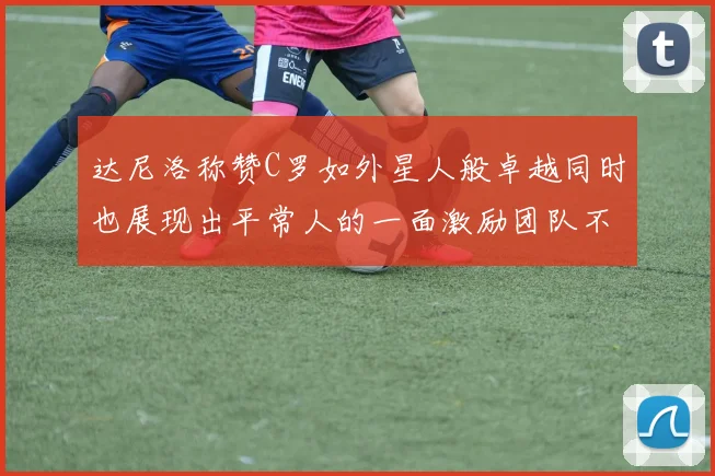 达尼洛称赞C罗如外星人般卓越同时也展现出平常人的一面激励团队不断进步