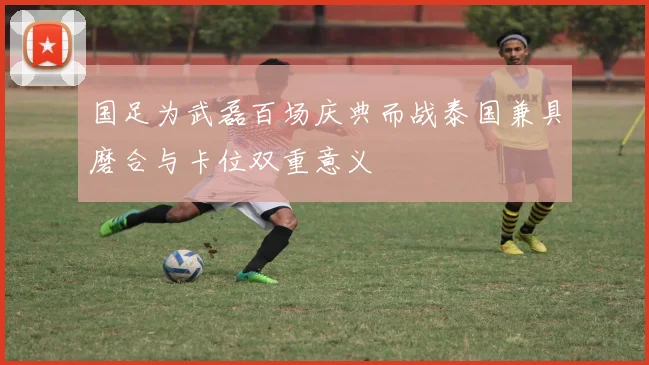国足为武磊百场庆典而战泰国兼具磨合与卡位双重意义