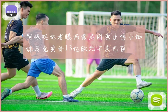 阿根廷记者曝西蒙尼同意出售小蜘蛛马竞要价13亿欧元不卖巴萨