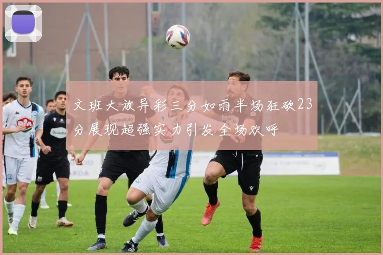 文班大放异彩三分如雨半场狂砍23分展现超强实力引发全场欢呼