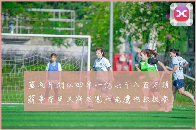 篮网计划以四年一亿七千八百万顶薪争夺里夫斯活塞和老鹰也积极参与竞标