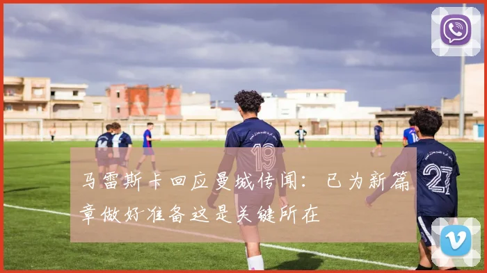 马雷斯卡回应曼城传闻：已为新篇章做好准备这是关键所在