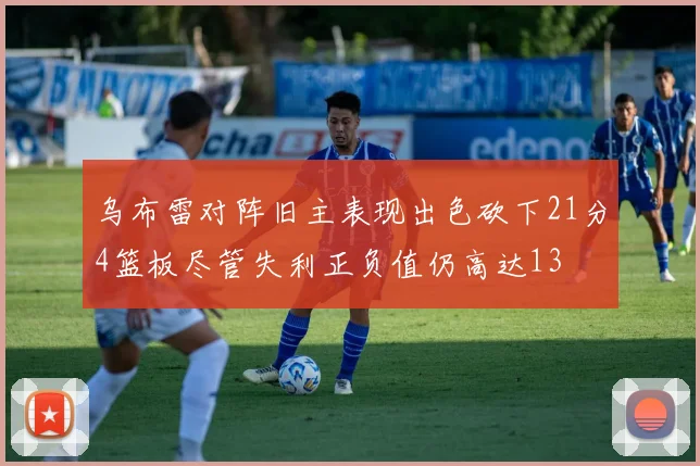 乌布雷对阵旧主表现出色砍下21分4篮板尽管失利正负值仍高达13