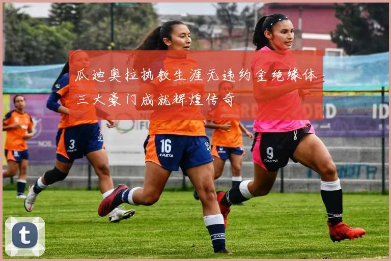 瓜迪奥拉执教生涯无违约金绝缘体三大豪门成就辉煌传奇