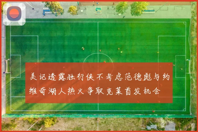 美记透露独行侠不考虑范德彪与约维奇湖人热火争取克莱首发机会