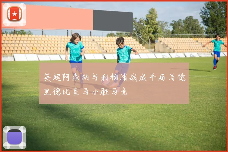 英超阿森纳与利物浦战成平局马德里德比皇马小胜马竞