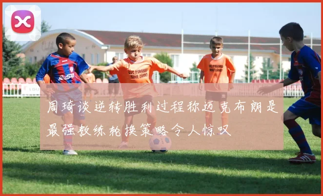 周琦谈逆转胜利过程称迈克布朗是最强教练轮换策略令人惊叹