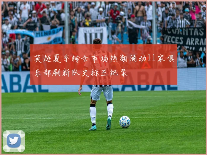 英超夏季转会市场热潮涌动11家俱乐部刷新队史标王纪录