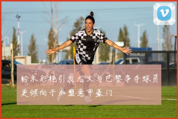 铃木彩艳引发尤文与巴黎争夺球员更倾向于加盟意甲豪门
