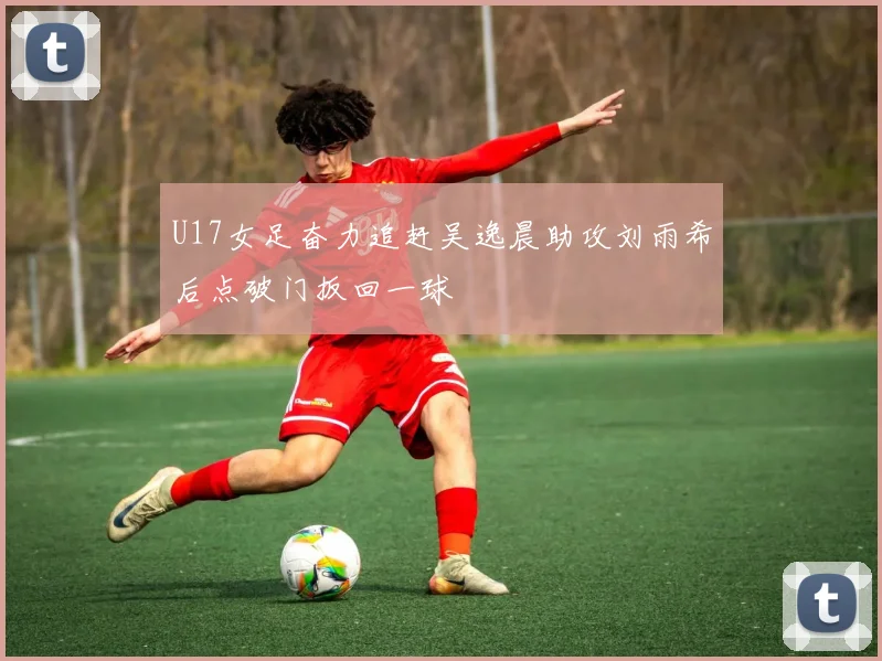 U17女足奋力追赶吴逸晨助攻刘雨希后点破门扳回一球