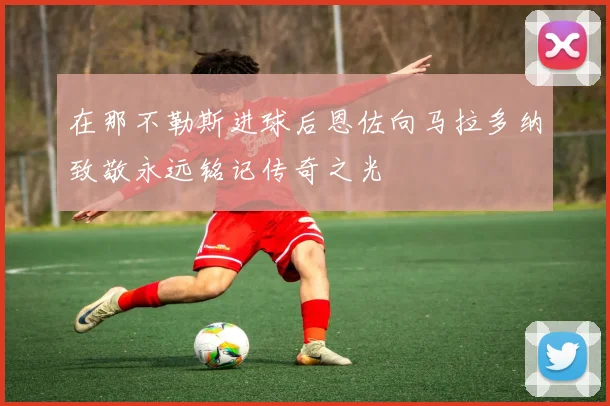 在那不勒斯进球后恩佐向马拉多纳致敬永远铭记传奇之光