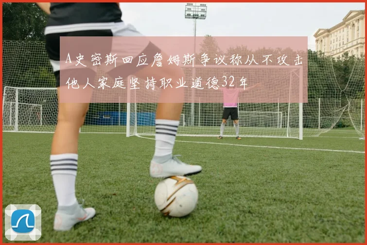 A史密斯回应詹姆斯争议称从不攻击他人家庭坚持职业道德32年