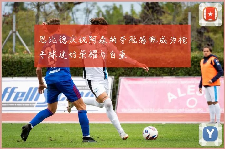 恩比德庆祝阿森纳夺冠感慨成为枪手球迷的荣耀与自豪