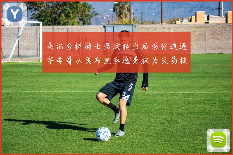 美记分析骑士若次轮出局或将追逐字母哥以莫布里和选秀权为交易核心