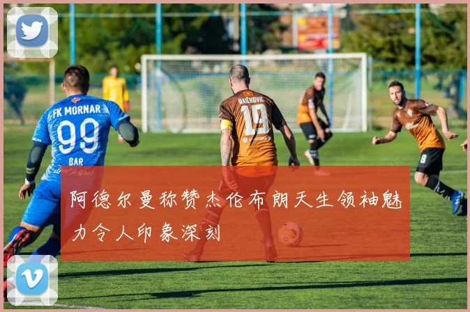 阿德尔曼称赞杰伦布朗天生领袖魅力令人印象深刻