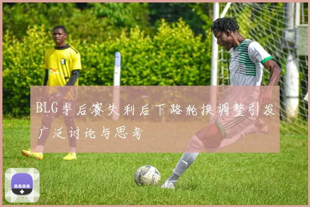 BLG季后赛失利后下路轮换调整引发广泛讨论与思考