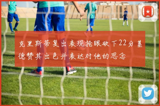 克里斯蒂复出表现抢眼砍下22分基德赞其出色并表达对他的思念
