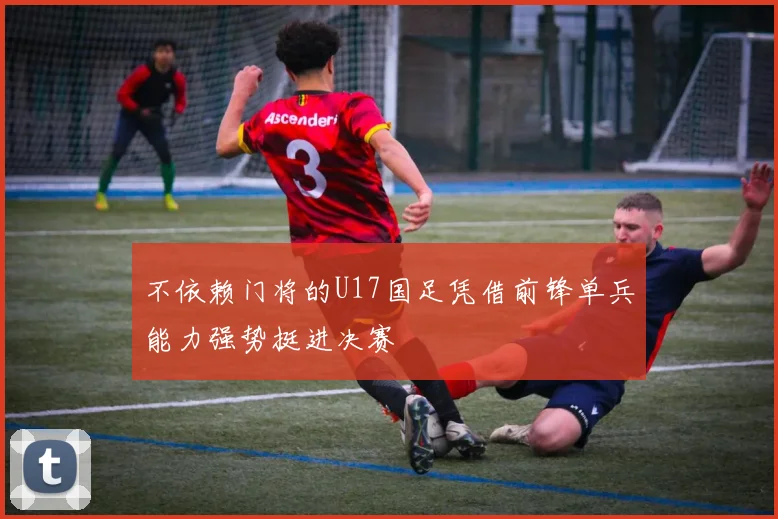 不依赖门将的U17国足凭借前锋单兵能力强势挺进决赛