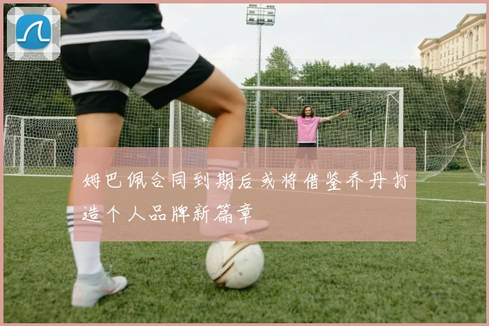 姆巴佩合同到期后或将借鉴乔丹打造个人品牌新篇章
