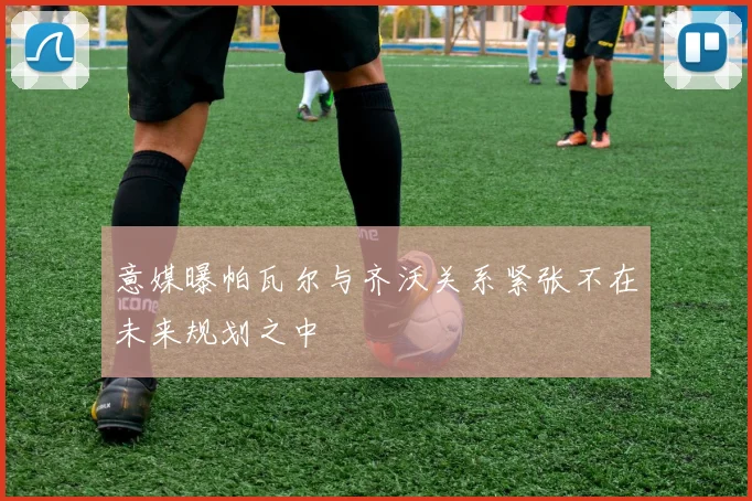 意媒曝帕瓦尔与齐沃关系紧张不在未来规划之中