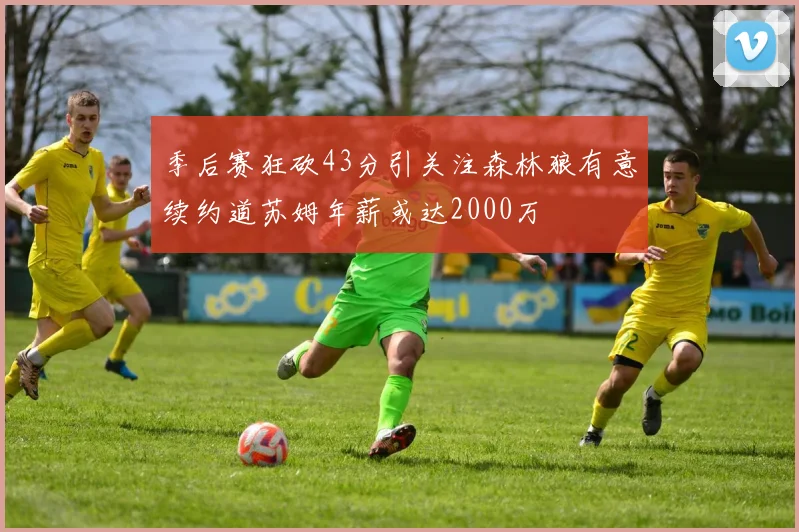 季后赛狂砍43分引关注森林狼有意续约道苏姆年薪或达2000万